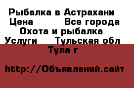 Рыбалка в Астрахани › Цена ­ 500 - Все города Охота и рыбалка » Услуги   . Тульская обл.,Тула г.